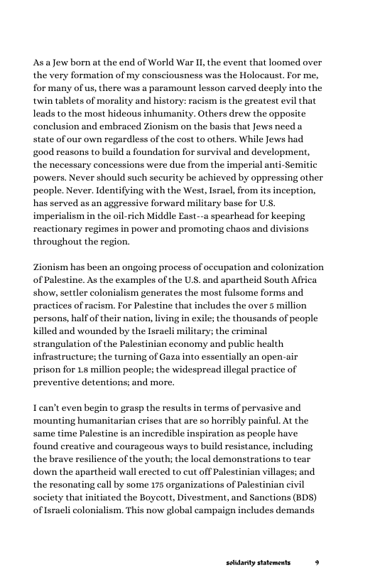 AsaJew born at the end of World War I, the event that loomed over the very formation of my consciousness was the Holocaust. For me, for many of s, there was a paramount lesson carved deeply into the twin tablets of morality and history: racism is the greatest evil that leads to the most hideous inhumanity. Others drew the opposite conclusion and embraced Zionism on the basis that Jews need a state of our own regardless of the cost to others. While Jews had good reasons to build a foundation for survival and development, the necessary concessions were due from the imperial anti-Semitic powers. Never should such security be achieved by oppressing other people. Never. Identifying with the West, Isracl, from its inception, has served as an aggressive forward military base for U, imperialism in the oil-rich Middle East--a spearhead for keeping reactionary regimes in power and promoting chaos and divisions throughout the region.  Zionism has been an ongoing process of occupation and colonization of Palestine. As the examples of the U.S. and apartheid South Africa show, settler colonialism generates the most fulsome forms and practices of racism. For Palestine that includes the over 5 million persons, half of their nation, living in exile; the thousands of people Killed and wounded by the Israeli military; the eriminal strangulation of the Palestinian economy and public health infrastructure; the turning of Gaza into essentially an open-air prison for 18 million people; the widespread illegal practice of preventive detentions; and more.  Iean’t even begin to grasp the results in terms of pervasive and ‘mounting humanitarian crises that are so horribly painful. At the same time Palestine is an incredible inspiration as people have found creative and courageous ways to build resistance, including the brave resilience of the youth; the local demonstrations to tear down the apartheid wall erected to cut off Palestinian villages; and the resonating call by some 175 organizations of Palestinian civil society that initiated the Boyeott, Divestment, and Sanctions (BDS) of sraeli colonialism. This now global campaign includes demands  solidarty statements 9 